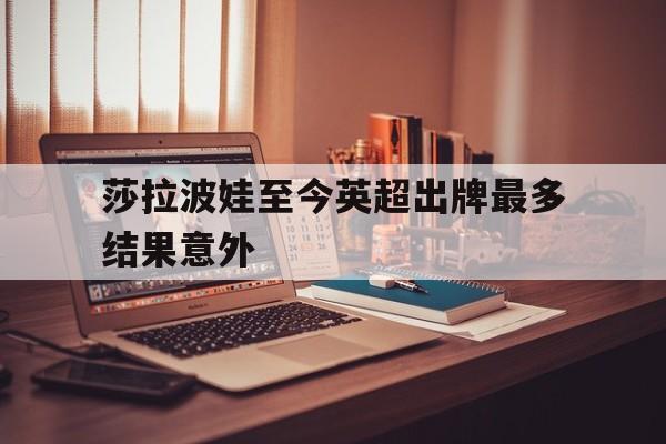 关于莎拉波娃至今英超出牌最多结果意外的信息